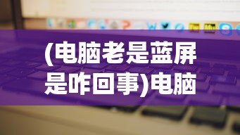 (电脑老是蓝屏是咋回事)电脑老是蓝屏怎么回事儿？全面解析与常见问答