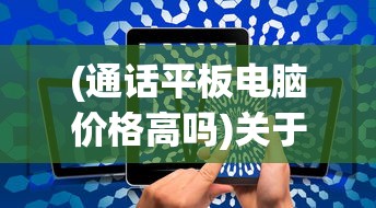 (通话平板电脑价格高吗)关于通话平板电脑价格的探讨