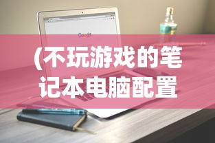 (不玩游戏的笔记本电脑配置推荐)不玩游戏买什么笔记本电脑？全面解析你的笔记本选购需求