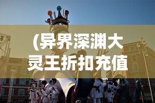 (异界深渊大灵王折扣充值)异界深渊大灵王折扣狂欢，游戏迷的福音？