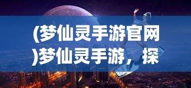 (梦仙灵手游官网)梦仙灵手游，探索奇幻世界的无尽魅力
