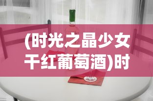(时光之晶少女干红葡萄酒)时光之晶少女干红，探索葡萄酒的浪漫与独特