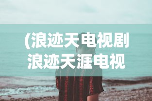 (浪迹天电视剧浪迹天涯电视剧)浪天记最新版，全面解析与常见问题解答