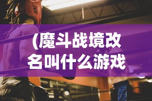 (魔斗战境改名叫什么游戏)魔斗战境更名新探，游戏转型与玩家期待