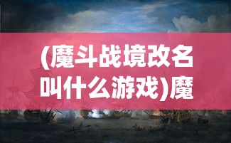 (魔斗战境改名叫什么游戏)魔斗战境更名新探，游戏转型与玩家期待