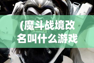 (魔斗战境改名叫什么游戏)魔斗战境更名新探，游戏转型与玩家期待