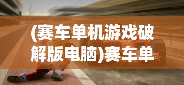 (赛车单机游戏破解版电脑)赛车单机游戏破解版，游戏乐趣与挑战并存