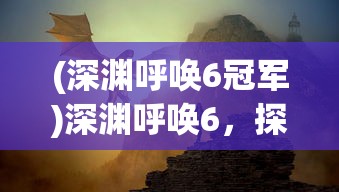 (深渊呼唤6冠军)深渊呼唤6，探索未知领域的神秘呼唤