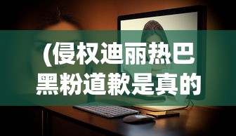 (侵权迪丽热巴黑粉道歉是真的吗)迪丽热巴遭遇侵权黑粉事件，道歉背后的深思与启示