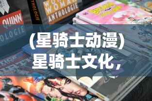 (星骑士动漫)星骑士文化，探索多元融合的魅力与价值