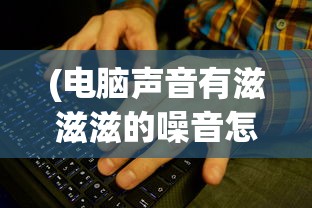 (电脑声音有滋滋滋的噪音怎么解决联想)电脑声音出现滋滋滋的噪音怎么办？解决方法与常见问题解析