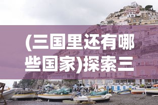 (三国里还有哪些国家)探索三国，除了好多三国，还有哪些引人入胜的名字？