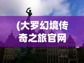 (大罗幻境传奇之旅官网)大罗幻境传奇之旅，探索神秘世界的奥秘