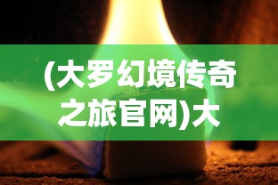 (大罗幻境传奇之旅官网)大罗幻境传奇之旅，探索神秘世界的奥秘