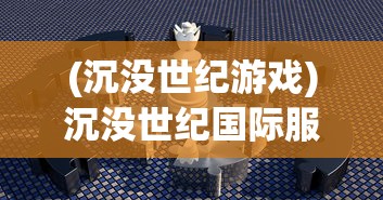(沉没世纪游戏)沉没世纪国际服，游戏探索与常见问题解答
