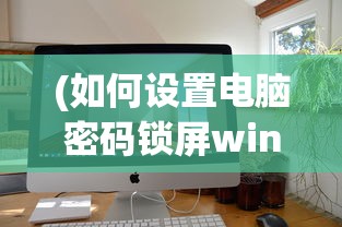 (如何设置电脑密码锁屏win10)如何设置电脑密码锁屏，详细步骤与常见问答