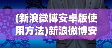 (新浪微博安卓版使用方法)新浪微博安卓版，应用分析、功能特点与用户常见问题解答