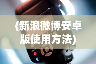(新浪微博安卓版使用方法)新浪微博安卓版，应用分析、功能特点与用户常见问题解答