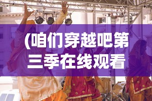 (咱们穿越吧第三季在线观看完整版)咱们穿越吧第三季，历史与现实的再次碰撞