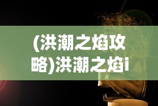 (洪潮之焰攻略)洪潮之焰iOS，游戏魅力与玩家指南