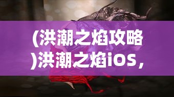(洪潮之焰攻略)洪潮之焰iOS，游戏魅力与玩家指南