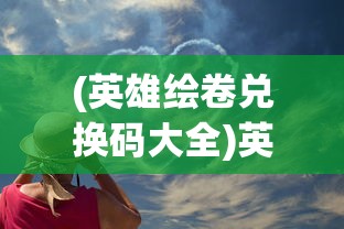 (英雄绘卷兑换码大全)英雄绘卷折相思，探寻英雄之心的千丝万缕