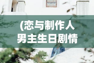 (恋与制作人男主生日剧情怎么回看)恋与制作人男主生日，一场虚拟世界的盛大庆典