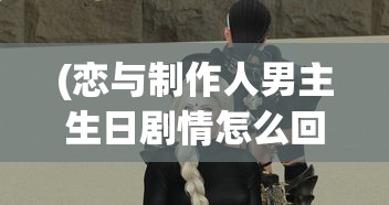 (恋与制作人男主生日剧情怎么回看)恋与制作人男主生日，一场虚拟世界的盛大庆典