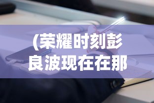 (荣耀时刻彭良波现在在那里工作)荣耀时刻彭良波，探索成就与未来展望