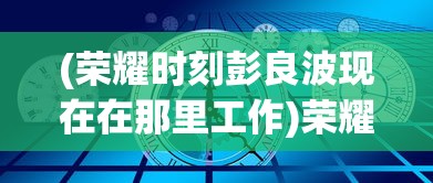 (荣耀时刻彭良波现在在那里工作)荣耀时刻彭良波，探索成就与未来展望
