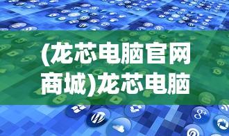 (龙芯电脑官网商城)龙芯电脑官网，探索自主技术的先锋之旅