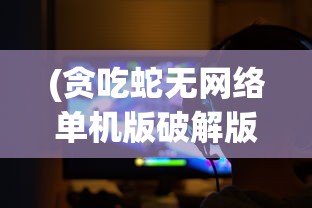 (贪吃蛇无网络单机版破解版)贪吃蛇无网络单机版，游戏魅力与独特体验解析