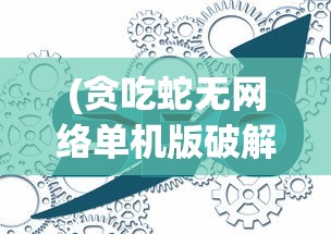 (贪吃蛇无网络单机版破解版)贪吃蛇无网络单机版，游戏魅力与独特体验解析