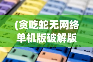 (贪吃蛇无网络单机版破解版)贪吃蛇无网络单机版，游戏魅力与独特体验解析
