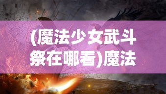 (魔法少女武斗祭在哪看)魔法少女武斗祭，探寻神秘活动的所在地
