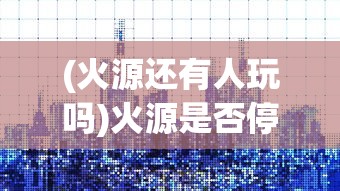 (火源还有人玩吗)火源是否停服，游戏现状与未来发展探讨