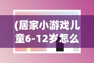 (居家小游戏儿童6-12岁怎么玩)居家小游戏，儿童成长的快乐伙伴