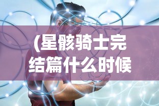 (星骸骑士完结篇什么时候出)星骸骑士完结篇，终结与新生