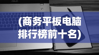 (商务平板电脑排行榜前十名)商务平板电脑排行榜，高效办公的首选设备
