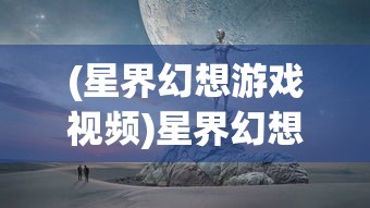 (星界幻想游戏视频)星界幻想广告，探索虚拟世界的奇幻之旅
