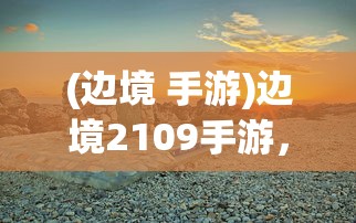 (边境 手游)边境2109手游，探索未知世界的冒险之旅