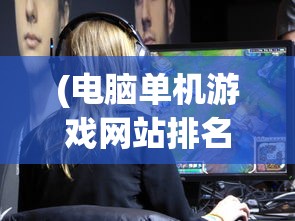 (电脑单机游戏网站排名前十)电脑单机游戏网站排名及深度分析