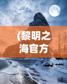 (黎明之海官方网站入口)黎明之海官方网站，探索未知海域的奇幻之旅