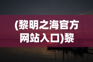 (黎明之海官方网站入口)黎明之海官方网站，探索未知海域的奇幻之旅