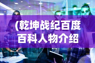 (乾坤战纪百度百科人物介绍)乾坤战纪，一款引领时代的战略游戏