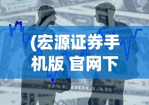 (宏源证券手机版 官网下载安装)宏源证券手机版官网，便捷交易，一触即发