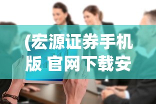 (宏源证券手机版 官网下载安装)宏源证券手机版官网，便捷交易，一触即发