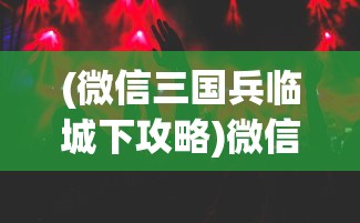 (微信三国兵临城下攻略)微信三国兵临城下APP，策略游戏的新纪元