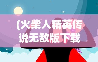 (火柴人精英传说无敌版下载)火柴人精英传说无敌版，深度解析与常见问题解答