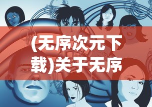 (无序次元下载)关于无序次元是否下架的探讨
